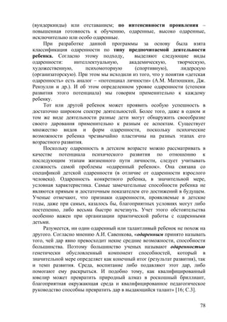 (вундеркинды) или отставанием; по интенсивности проявления –
повышенная готовность к обучению, одаренные, высоко одаренные,
исключительно или особо одаренные.
При разработке данной программы за основу была взята
классификация одаренности по типу предпочитаемой деятельности
ребенка. Согласно этому подходу, выделяют следующие виды
одаренности: интеллектуальную, академическую, творческую,
художественную, психомоторную (спортивную), лидерскую
(организаторскую). При этом мы исходили из того, что у понятия «детская
одаренность» есть аналог – «потенциал личности» (А.М. Матюшкин, Дж.
Рензулли и др.). И об этом определенном уровне одаренности (степени
развития этого потенциала) мы говорим применительно к каждому
ребенку.
Тот или другой ребенок может проявить особую успешность в
достаточно широком спектре деятельностей. Более того, даже в одном и
том же виде деятельности разные дети могут обнаружить своеобразие
своего дарования применительно к разным ее аспектам. Существует
множество видов и форм одаренности, поскольку психические
возможности ребенка чрезвычайно пластичны на разных этапах его
возрастного развития.
Поскольку одаренность в детском возрасте можно рассматривать в
качестве потенциала психического развития по отношению к
последующим этапам жизненного пути личности, следует учитывать
сложность самой проблемы «одаренный ребенок». Она связана со
спецификой детской одаренности (в отличие от одаренности взрослого
человека). Одаренность конкретного ребенка, в значительной мере,
условная характеристика. Самые замечательные способности ребенка не
являются прямым и достаточным показателем его достижений в будущем.
Ученые отмечают, что признаки одаренности, проявляемые в детские
годы, даже при самых, казалось бы, благоприятных условиях могут либо
постепенно, либо весьма быстро исчезнуть. Учет этого обстоятельства
особенно важен при организации практической работы с одаренными
детьми.
Разумеется, ни один одаренный или талантливый ребенок не похож на
другого. Согласно мнению А.И. Савенкова, «одаренным принято называть
того, чей дар явно превосходит некие средние возможности, способности
большинства. Поэтому большинство ученых называют одаренностью
генетически обусловленный компонент способностей, который в
значительной мере определяет как конечный итог (результат развития), так
и темп развития. Среда, воспитание либо подавляют этот дар, либо
помогают ему раскрыться. И подобно тому, как квалифицированный
ювелир может превратить природный алмаз в роскошный бриллиант,
благоприятная окружающая среда и квалифицированное педагогическое
руководство способны превратить дар в выдающийся талант» [16; С.3].
78
 