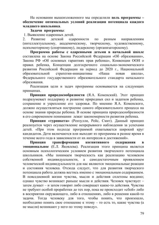 На основании вышеизложенного мы определили цель программы –
обеспечение оптимальных условий реализации потенциала каждого
младшего школьника.
Задачи программы:
1. Выявление одаренных детей.
2. Развитие детской одаренности по разным направлениям
(интеллектуальному, академическому, творческому, художественному,
психомоторному (спортивному), лидерскому (организаторскому).
Программа работы с одаренными детьми в начальной школе
составлена на основе Закона Российской Федерации «Об образовании»,
Закона РФ «Об основных гарантиях прав ребенка», Конвенции ООН о
правах ребенка, Концепции долгосрочного социально-экономического
развития Российской Федерации на период до 2020 г., Национальной
образовательной стратегии-инициативы «Наша новая школа»,
Федерального государственного образовательного стандарта начального
образования.
Реализация цели и задач программы основывается на следующих
принципах.
Принцип природосообразности (Я.А. Коменский). Этот принцип
подразумевает поддержку и развитие природных сил и задатков ребенка,
сохранение и укрепление его здоровья. По мнению Я.А. Коменского,
должно осуществляться построение самого образовательного процесса на
основе знания природы ребенка. В основе принципа природосообразности
в его современном понимании лежат закономерности развития ребенка.
Принцип «турникета» (Рензулли, Рейс, Смит). Данный принцип
реализуется через осуществление непрерывного наблюдения за успехами
детей. «При этом подходе программой охватывается широкий круг
кандидатов. Дети включаются или выходят из программы в разное время в
течение всего года в зависимости от их интересов и достижений».
Принцип трансформации когнитивного содержания в
эмоциональное (Е.Л. Яковлева). Реализация этого принципа является
основным психологическим условием развития творческого потенциала
школьников. «Мы понимаем творческость как реализацию человеком
собственной индивидуальности, а самодостаточным проявлением
человеческой индивидуальности для нас являются эмоциональные реакции
и состояния человека. Отсюда следует, что для развития творческого
потенциала работа должна вестись именно с эмоциональным содержанием.
В повседневной жизни чувства, мысли и действия сплетены воедино;
однако чувство возникает раньше мысли и действия. Человек чувствует –
затем думает – и затем говорит либо совершает какие-то действия. Чувства
не требуют особой проработки до тех пор, пока не происходит «сбой» либо
в восприятии окружающего, либо в отношениях, либо в решении какой-то
задачи. Тогда человеку для того, чтобы понять, что произошло,
необходимо понять свое отношение к этому – то есть то, какие чувства (а
не мысли) возникают у него по этому поводу».
79
 