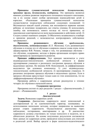 Принципы гуманистической психологии: безоценочность,
принятие других, безопасность, поддержка. Эти принципы являются
важным условием развития творческого потенциала младшего школьника,
так в их основе лежит особая организация взаимодействия детей и
взрослых. «Реализация принципов гуманистической психологии
осуществляется посредством соблюдения следующих положений: 1)
Восхищаться каждой идеей ученика, как восхищаются первыми шагами
ребенка: а) позитивно подкреплять все ответы ученика; б) использовать
ошибку как возможность нового взгляда на что-то привычное; в)
максимально адаптироваться ко всем высказываниям и действиям детей. 2)
Создать климат взаимного доверия. 3) Обеспечить независимость в выборе
и принятии решений, с возможностью контролировать собственное
продвижение».
Принципы развивающего обучения: проблемность,
диалогичность, индивидуализация (Е.Л. Яковлева). Суть развивающего
обучения и отличие его от обучения в широком смысле слова очень четко
сформулировал В.В. Репкин, говоря о том, что развивающее обучение –
это обучение, содержание, методы и форма организации которого прямо
ориентированы на закономерности развития.
Принцип дифференциации. Этот принцип заключается в учете
индивидуально-типологических особенностей личности в форме
группирования учащихся и различного построения процесса обучения в
выделенных группах. По мнению И.М. Осмоловской, «в дифференциации
выделяются три основных компонента: 1) учет индивидуально-
типологических особенностей личности; 2) группирование учащихся; 3)
различное построение процесса обучения в выделенных группах. Если в
процессе обучения присутствует только один из этих компонентов, это не
дифференцированное обучение».
Программа работы с одаренными детьми реализуется в течение
четырех лет обучения в начальной школе.
Содержание программы
Программа состоит из двух разделов: 1 раздел – «Диагностический», 2
раздел – «Развивающий».
1 раздел
Диагностический
Задача. Выявление одаренных детей.
Содержание. Диагностика одаренности носит комплексный и
долговременный (а не одномоментный) характер, основываясь на
использовании нескольких методик, которые направлены на выявление
разных сторон одаренности. Осуществляется диагностика через
наблюдение, тестирование, анкетирование и др. В диагностике
одаренности должны участвовать не только психологи и педагоги, но и
обязательно родители. На основе полученных результатов составляется
банк данных по одаренным детям, проводятся консультации для учителей
и родителей детей. Выбор средств и форм психолого-педагогического
80
 