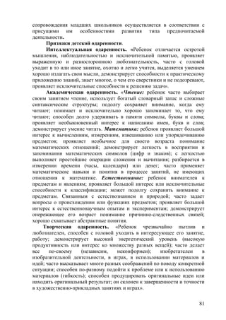 сопровождения младших школьников осуществляется в соответствии с
присущими им особенностями развития типа предпочитаемой
деятельности.
Признаки детской одаренности.
Интеллектуальная одаренность. «Ребенок отличается остротой
мышления, наблюдательностью и исключительной памятью, проявляет
выраженную и разностороннюю любознательность, часто с головой
уходит в то или иное занятие, охотно и легко учится, выделяется умением
хорошо излагать свои мысли, демонстрирует способности к практическому
приложению знаний, знает многое, о чем его сверстники и не подозревают,
проявляет исключительные способности к решению задач».
Академическая одаренность. «Чтение: ребенок часто выбирает
своим занятием чтение, использует богатый словарный запас и сложные
синтаксические структуры; подолгу сохраняет внимание, когда ему
читают; понимает и исключительно хорошо запоминает то, что ему
читают; способен долго удерживать в памяти символы, буквы и слова;
проявляет необыкновенный интерес к написанию имен, букв и слов;
демонстрирует умение читать. Математика: ребенок проявляет большой
интерес к вычислениям, измерениям, взвешиванию или упорядочиванию
предметов; проявляет необычное для своего возраста понимание
математических отношений; демонстрирует легкость в восприятии и
запоминании математических символов (цифр и знаков); с легкостью
выполняет простейшие операции сложения и вычитания; разбирается в
измерении времени (часы, календари) или денег; часто применяет
математические навыки и понятия в процессе занятий, не имеющих
отношения к математике. Естествознание: ребенок внимателен к
предметам и явлениям; проявляет большой интерес или исключительные
способности к классификации; может подолгу сохранять внимание к
предметам. Связанным с естествознанием и природой; часто задает
вопросы о происхождении или функциях предметов; проявляет большой
интерес к естественнонаучным опытам и экспериментам; демонстрирует
опережающее его возраст понимание причинно-следственных связей;
хорошо схватывает абстрактные понятия.
Творческая одаренность. «Ребенок чрезвычайно пытлив и
любознателен, способен с головой уходить в интересующее его занятие,
работу; демонстрирует высокий энергетический уровень (высокую
продуктивность или интерес ко множеству разных вещей); часто делает
все по-своему (независим, неконформен); изобретателен в
изобразительной деятельности, в играх, в использовании материалов и
идей; часто высказывает много разных соображений по поводу конкретной
ситуации; способен по-разному подойти к проблеме или к использованию
материалов (гибкость); способен продуцировать оригинальные идеи или
находить оригинальный результат; он склонен к завершенности и точности
в художественно-прикладных занятиях и играх».
81
 