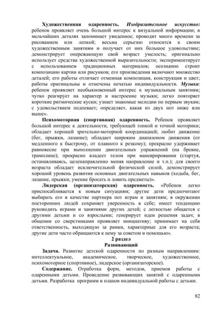 Художественная одаренность. Изобразительное искусство:
ребенок проявляет очень большой интерес к визуальной информации; в
мельчайших деталях запоминает увиденное; проводит много времени за
рисованием или лепкой; весьма серьезно относится к своим
художественным занятиям и получает от них большое удовольствие;
демонстрирует опережающую свой возраст умелость; оригинально
использует средства художественной выразительности; экспериментирует
с использованием традиционных материалов; осознанно строит
композицию картин или рисунков; его произведения включают множество
деталей; его работы отличает отменная композиция, конструкция и цвет;
работы оригинальны и отмечены печатью индивидуальности. Музыка:
ребенок проявляет необыкновенный интерес к музыкальным занятиям;
чутко реагирует на характер и настроение музыки; легко повторяет
короткие ритмические куски; узнает знакомые мелодии по первым звукам;
с удовольствием подпевает; определяет, какая из двух нот ниже или
выше».
Психомоторная (спортивная) одаренность. Ребенок проявляет
большой интерес к деятельности, требующей тонкой и точной моторики;
обладает хорошей зрительно-моторной координацией; любит движение
(бег, прыжки, лазание); обладает широким диапазоном движения (от
медленного к быстрому, от плавного к резкому); прекрасно удерживает
равновесие при выполнении двигательных упражнений (на бревне,
трамплине); прекрасно владеет телом при маневрировании (стартуя,
останавливаясь, целенаправленно меняя направление и т.п.); для своего
возраста обладает исключительной физической силой, демонстрирует
хороший уровень развития основных двигательных навыков (ходьба, бег,
лазание, прыжки, умение бросать и ловить предметы)».
Лидерская (организаторская) одаренность. «Ребенок легко
приспосабливается к новым ситуациям; другие дети предпочитают
выбирать его в качестве партнера пот играм и занятиям; в окружении
посторонних людей сохраняет уверенность в себе; имеет тенденцию
руководить играми и занятиями других детей; с легкостью общается с
другими детьми и со взрослыми; генерирует идеи решения задач; в
общении со сверстниками проявляет инициативу; принимает на себя
ответственность, выходящую за рамки, характерные для его возраста;
другие дети часто обращаются к нему за советом и помощью».
2 раздел
Развивающий
Задача. Развитие детской одаренности по разным направлениям:
интеллектуальное, академическое, творческое, художественное,
психомоторное (спортивное), лидерское (организаторское).
Содержание. Отработка форм, методов, приемов работы с
одаренными детьми. Проведение развивающих занятий с одаренными
детьми. Разработка программ и планов индивидуальной работы с детьми.
82
 