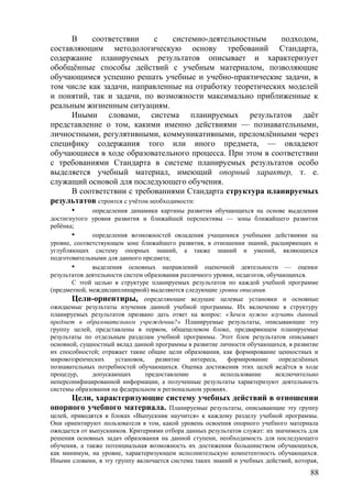 В соответствии с системно-деятельностным подходом,
составляющим методологическую основу требований Стандарта,
содержание планируемых результатов описывает и характеризует
обобщённые способы действий с учебным материалом, позволяющие
обучающимся успешно решать учебные и учебно-практические задачи, в
том числе как задачи, направленные на отработку теоретических моделей
и понятий, так и задачи, по возможности максимально приближенные к
реальным жизненным ситуациям.
Иными словами, система планируемых результатов даёт
представление о том, какими именно действиями — познавательными,
личностными, регулятивными, коммуникативными, преломлёнными через
специфику содержания того или иного предмета, — овладеют
обучающиеся в ходе образовательного процесса. При этом в соответствии
с требованиями Стандарта в системе планируемых результатов особо
выделяется учебный материал, имеющий опорный характер, т. е.
служащий основой для последующего обучения.
В соответствии с требованиями Стандарта структура планируемых
результатов строится с учётом необходимости:
• определения динамики картины развития обучающихся на основе выделения
достигнутого уровня развития и ближайшей перспективы — зоны ближайшего развития
ребёнка;
• определения возможностей овладения учащимися учебными действиями на
уровне, соответствующем зоне ближайшего развития, в отношении знаний, расширяющих и
углубляющих систему опорных знаний, а также знаний и умений, являющихся
подготовительными для данного предмета;
• выделения основных направлений оценочной деятельности — оценки
результатов деятельности систем образования различного уровня, педагогов, обучающихся.
С этой целью в структуре планируемых результатов по каждой учебной программе
(предметной, междисциплинарной) выделяются следующие уровни описания.
Цели-ориентиры, определяющие ведущие целевые установки и основные
ожидаемые результаты изучения данной учебной программы. Их включение в структуру
планируемых результатов призвано дать ответ на вопрос: «Зачем нужно изучать данный
предмет в образовательном учреждении?» Планируемые результаты, описывающие эту
группу целей, представлены в первом, общецелевом блоке, предваряющем планируемые
результаты по отдельным разделам учебной программы. Этот блок результатов описывает
основной, сущностный вклад данной программы в развитие личности обучающихся, в развитие
их способностей; отражает такие общие цели образования, как формирование ценностных и
мировоззренческих установок, развитие интереса, формирование определённых
познавательных потребностей обучающихся. Оценка достижения этих целей ведётся в ходе
процедур, допускающих предоставление и использование исключительно
неперсонифицированной информации, а полученные результаты характеризуют деятельность
системы образования на федеральном и региональном уровнях.
Цели, характеризующие систему учебных действий в отношении
опорного учебного материала. Планируемые результаты, описывающие эту группу
целей, приводятся в блоках «Выпускник научится» к каждому разделу учебной программы.
Они ориентируют пользователя в том, какой уровень освоения опорного учебного материала
ожидается от выпускников. Критериями отбора данных результатов служат: их значимость для
решения основных задач образования на данной ступени, необходимость для последующего
обучения, а также потенциальная возможность их достижения большинством обучающихся,
как минимум, на уровне, характеризующем исполнительскую компетентность обучающихся.
Иными словами, в эту группу включается система таких знаний и учебных действий, которая,
88
 