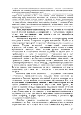 во-первых, принципиально необходима для успешного обучения в начальной и основной школе
и, во-вторых, при наличии специальной целенаправленной работы учителя в принципе может
быть освоена подавляющим большинством детей.
Достижение планируемых результатов этой группы выносится на итоговую оценку,
которая может осуществляться как в ходе освоения данной программы (с помощью
накопительной оценки, или портфеля достижений), так и по итогам её освоения (с помощью
итоговой работы). Оценка освоения опорного материала на уровне, характеризующем
исполнительскую компетентность обучающихся, ведётся с помощью заданий базового уровня,
а на уровне действий, соответствующих зоне ближайшего развития, — с помощью заданий
повышенного уровня. Успешное выполнение обучающимися заданий базового уровня служит
единственным основанием для положительного решения вопроса о возможности перехода на
следующую ступень обучения.
Цели, характеризующие систему учебных действий в отношении
знаний, умений, навыков, расширяющих и углубляющих опорную
систему или выступающих как пропедевтика для дальнейшего
изучения данного предмета.
Планируемые результаты, описывающие указанную группу целей,
приводятся в блоках «Выпускник получит возможность научиться» к
каждому разделу примерной программы учебного предмета и выделяются
курсивом. Уровень достижений, соответствующий планируемым
результатам этой группы, могут продемонстрировать только отдельные
обучающиеся, имеющие более высокий уровень мотивации и
способностей. В повседневной практике обучения эта группа целей не
отрабатывается со всеми без исключения обучающимися как в силу
повышенной сложности учебных действий для обучающихся, так и в силу
повышенной сложности учебного материала и/или его пропедевтического
характера на данной ступени обучения. Оценка достижения этих целей
ведётся преимущественно в ходе процедур, допускающих предоставление
и использование исключительно неперсонифицированной информации.
Частично задания, ориентированные на оценку достижения этой группы
планируемых результатов, могут включаться в материалы итогового
контроля.
Основные цели такого включения — предоставить возможность
обучающимся продемонстрировать овладение более высокими (по
сравнению с базовым) уровнями достижений и выявить динамику роста
численности группы наиболее подготовленных обучающихся. При этом
невыполнение обучающимися заданий, с помощью которых ведётся
оценка достижения планируемых результатов этой группы, не
является препятствием для перехода на следующую ступень обучения.
В ряде случаев учёт достижения планируемых результатов этой группы
целесообразно вести в ходе текущего и промежуточного оценивания, а
полученные результаты фиксировать посредством накопительной системы
оценки (например, в форме портфеля достижений) и учитывать при
определении итоговой оценки.
Подобная структура представления планируемых результатов
подчёркивает тот факт, что при организации образовательного процесса,
направленного на реализацию и достижение планируемых результатов, от
89
 