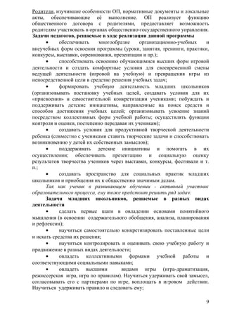 Родители, изучившие особенности ОП, нормативные документы и локальные
акты, обеспечивающие её выполнение. ОП реализует функцию
общественного договора с родителями, предоставляет возможность
родителям участвовать в органах общественно-государственного управления.
Задачи педагогов, решаемые в ходе реализации данной программы
• обеспечивать многообразие организационно-учебных и
внеучебных форм освоения программы (уроки, занятия, тренинги, практики,
конкурсы, выставки, соревнования, презентации и пр.);
• способствовать освоению обучающимися высших форм игровой
деятельности и создать комфортные условия для своевременной смены
ведущей деятельности (игровой на учебную) и превращения игры из
непосредственной цели в средство решения учебных задач;
• формировать учебную деятельность младших школьников
(организовывать постановку учебных целей, создавать условия для их
«присвоения» и самостоятельной конкретизации учениками; побуждать и
поддерживать детские инициативы, направленные на поиск средств и
способов достижения учебных целей; организовывать усвоение знаний
посредством коллективных форм учебной работы; осуществлять функции
контроля и оценки, постепенно передавая их ученикам);
• создавать условия для продуктивной творческой деятельности
ребенка (совместно с учениками ставить творческие задачи и способствовать
возникновению у детей их собственных замыслов);
• поддерживать детские инициативы и помогать в их
осуществлении; обеспечивать презентацию и социальную оценку
результатов творчества учеников через выставки, конкурсы, фестивали и т.
п.;
• создавать пространство для социальных практик младших
школьников и приобщения их к общественно значимым делам.
Так как ученик в развивающем обучении - активный участник
образовательного процесса, ему тоже предстоит решить ряд задач:
Задачи младших школьников, решаемые в разных видах
деятельности
• сделать первые шаги в овладении основами понятийного
мышления (в освоении содержательного обобщения, анализа, планирования
и рефлексии);
• научиться самостоятельно конкретизировать поставленные цели
и искать средства их решения;
• научиться контролировать и оценивать свою учебную работу и
продвижение в разных видах деятельности;
• овладеть коллективными формами учебной работы и
соответствующими социальными навыками;
• овладеть высшими видами игры (игра-драматизация,
режиссерская игра, игра по правилам). Научиться удерживать свой замысел,
согласовывать его с партнерами по игре, воплощать в игровом действии.
Научиться удерживать правило и следовать ему;
9
 