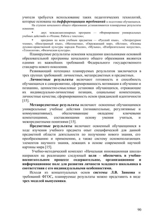 учителя требуется использование таких педагогических технологий,
которые основаны на дифференциации требований к подготовке обучающихся.
На ступени начального общего образования устанавливаются планируемые результаты
освоения:
• двух междисциплинарных программ — «Формирование универсальных
учебных действий» и «Чтение. Работа с текстом»;
• программ по всем учебным предметам — «Русский язык», «Литературное
чтение», «Иностранный язык», «Математика», «Окружающий мир», «Истоки», «Основы
духовно-нравственной культуры народов России», «Музыка», «Изобразительное искусство»,
«Технология», «Физическая культура».
Планируемые результаты освоения младшими школьниками основной
образовательной программы начального общего образования являются
одними из важнейших требований Федерального государственного
стандарта нового поколения.
Развивающий потенциал планируемых результатов заключается в
трех группах требований: личностных, метапредметных и предметных.
Личностные результаты включают готовность и способность
обучающихся к саморазвитию, сформированность мотивации к обучению и
познанию, ценностно-смысловые установки обучающихся, отражающие
их индивидуально-личностные позиции, социальные компетенции,
личностные качества; сформированность основ гражданской идентичности
[15].
Метапредметные результаты включают освоенные обучающимися
универсальные учебные действия (познавательные, регулятивные и
коммуникативные), обеспечивающие овладение ключевыми
компетенциями, составляющими основу умения учиться, и
межпредметными понятиями [15].
Предметные результаты включают освоенный обучающимися в
ходе изучения учебного предмета опыт специфической для данной
предметной области деятельности по получению нового знания, его
преобразованию и применению, а также систему основополагающих
элементов научного знания, лежащих в основе современной научной
картины мира [15].
Учебно-методический комплект «Начальная инновационная школа»
направлен на реализацию следующей цели – обеспечить в учебно-
воспитательном процессе содержательное, организационное и
информационное поле для развития личности младшего школьника в
соответствии с его индивидуальными особенностями.
Исходя из концептуальных основ системы Л.В. Занкова и
требований ФГОС, планируемые результаты можно представить в виде
трех моделей выпускника.
90
 