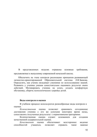 В представленных моделях отражены основные требования,
предъявляемые к выпускнику современной начальной школы.
Обеспечить на этапе контроля реализацию принципов развивающей
личностно-ориентированной Образовательной системы Л.В.Занкова.
Определять, как ученик овладевает умениями по использованию знаний.
Развивать у ученика умения самостоятельно оценивать результат своих
действий. Мотивировать ученика на успех, создать комфортную
обстановку, сберечь психологическое здоровье детей.
Виды контроля и оценки
В учебном процессе используются разнообразные виды контроля и
оценки.
Количественная оценка позволяет сравнивать сегодняшние
достижения ученика с его же успехами некоторое время назад,
сопоставлять полученные результаты с нормативными критериями.
Количественная оценка служит основанием для создания
качественной содержательной оценки.
Качественная оценка обеспечивает всестороннее видение
способностей учащихся, позволяет отражать такие важные
93
 