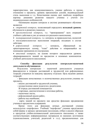 характеристики, как коммуникативность, умение работать в группе,
отношение к предмету, уровень прилагаемых усилий, индивидуальный
стиль мышления и т.д. Качественная оценка дает наиболее подробную
картину динамики развития каждого ученика с учетом его
индивидуальных особенностей.
Основными видами контроля в системе развивающего обучения
являются:
 стартовый контроль, позволяющий определить исходный уровень
обученности и развития учащихся;
• прогностический контроль, т.е. “проигрывание” всех операций
учебного действия в уме до начала его реального выполнения;
• пооперационный контроль, т.е. контроль за правильностью, полнотой
и последовательностью выполнения операций, входящих в состав
действия;
• рефлексивный контроль – контроль, обращенный на
ориентировочную основу, “план” действия и опирающийся на
понимание принципов его построения.
• итоговый контроль, на основе которого определяется уровень
сформированности знаний по предметам и основных компонентов
учебной деятельности школьников.
Способы фиксации результатов контрольно-оценочной
деятельности обучающихся
Результаты контрольно – оценочной деятельности учащихся
фиксируются в тетрадях достижений и трудностей или рефлексивных
тетрадях учащихся по каждому предмету отдельно. Цель ведения данных
тетрадей:
- фиксация качественных и количественных результатов ученика по
предмету,
- анализ достижений и трудностей ученика,
- осуществление связи педагогов с родителями.
В тетрадь достижений помещаются:
- стартовые, диагностические и итоговые работы,
- оценочные листы,
- рефлексивный анализ работ,
- работы над ошибками,
- карта знаний по предмету как средство фиксации продвижения
ученика в предметном содержании.
Кроме этого для фиксации личных достижений ученика
используется «портфолио». Учебный “портфолио” ученика представляет
собой форму и процесс организации (коллекция, отбор и анализ) образцов
и продуктов учебно-познавательной деятельности школьника, а также
соответствующих информационных материалов из внешних источников
(одноклассников, учителей, родителей и т.п.), предназначенных для
94
 