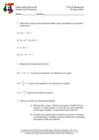 Colegio Santa Clara de Asís 2º E.S.O. Matemáticas
Examen final 2ª Evaluación 19 Junio de 2012
Nombre______________Apellidos_______________________________________
1. Desarrolla ó expresa como producto notable, según corresponda, las siguientes
expresiones:
a) ( ) =−
22
32 zxy
b) ( ) ( ) =+⋅− 22
5353 baba
c) =− 2
94 a
d) =++ 22
44 yxxy
2. Representa las siguientes funciones:
a) 23 −−= xy (a partir de la pendiente y la ordenada en el origen)
b) 1
3
2
−= xy (a partir de la pendiente y la ordenada en el origen)
c)
x
y
4−
= (a partir de una tabla de valores)
3. Plantea y resuelve los siguientes problemas:
a) Mariano dice a Jorge: "el dinero que tengo es el doble del que
tienes tú", y Jorge contesta: "si tú me das seis euros tendremos
los dos igual cantidad". ¿Cuánto dinero tenía cada uno?
b) El doble de un número mas la mitad de otro suman 7 unidades,
si incrementamos 7 unidades al primero obtenemos el quintuplo
del segundo. Halla esos números.
Los alumnos con todo el curso pendiente deben realizar las preguntas 1, 2b, 3a y 4.
Los alumnos con dos evaluaciones pendientes deben realizar las preguntas 1, 2, 3 y 4.
Los alumnos con sólo esta evaluación deben realizar todas las preguntas.
 