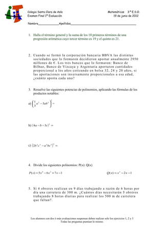 Colegio Santa Clara de Asís Matemáticas 3·º E.S.O.
Examen Final 1ª Evaluación 19 de junio de 2012
Nombre____________Apellidos______________________________________
1. Halla el término general y la suma de los 10 primeros términos de una
progresión aritmética cuyo tercer término es 19 y el quinto es 21.
2. Cuando se formó la corporación bancaria BBVA las distintas
sociedades que lo formaron decidieron aportar anualmente 2950
millones de €. Los tres bancos que lo formaron: Banco de
Bilbao, Banco de Vizcaya y Argentaria aportaron cantidades
proporcional a los años cotizando en bolsa 32, 24 y 20 años, si
las aportaciones son inversamente proporcionales a esa edad,
¿cuánto aporta cada uno?
3. Resuelve las siguientes potencias de polinomios, aplicando las fórmulas de los
productos notables:
a)
2
53
3
3
1
− aba =
b) ( ) =−−
2
34 cba
c) ( ) =−
33232
2 bcacb
4. Divide los siguientes polinomios: P(x): Q(x)
1765)( 34
−+−= xxxxP 12)( 3
−−= xxxQ
5. Si 4 obreros realizan en 9 días trabajando a razón de 6 horas por
día una carretera de 300 m. ¿Cuántos días necesitarán 5 obreros
trabajando 8 horas diarias para realizar los 500 m de carretera
que faltan?.
Los alumnos con dos ó más evaluaciones suspensas deben realizar solo los ejercicios 1, 2 y 3
Todas las preguntas puntúan lo mismo.