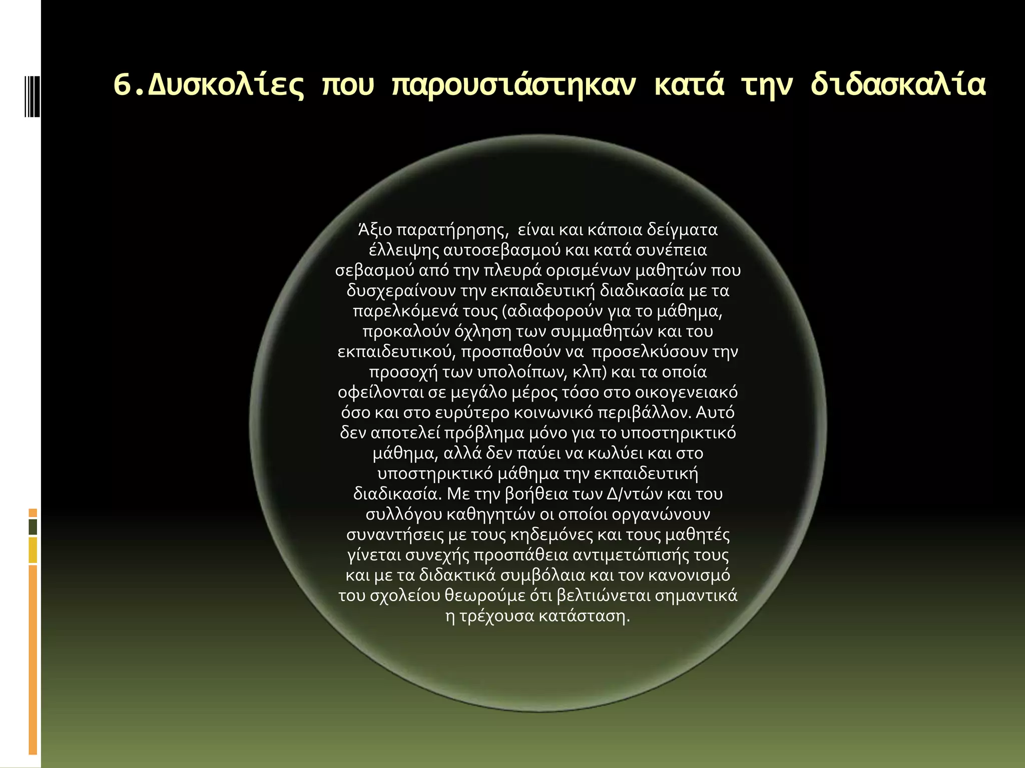 6.Δυσκολίες που παρουσιάστηκαν κατά την διδασκαλία
Άξιο παρατήρησης, είναι και κάποια δείγματα
έλλειψης αυτοσεβασμού και κατά συνέπεια
σεβασμού από την πλευρά ορισμένων μαθητών που
δυσχεραίνουν την εκπαιδευτική διαδικασία με τα
παρελκόμενά τους (αδιαφορούν για το μάθημα,
προκαλούν όχληση των συμμαθητών και του
εκπαιδευτικού, προσπαθούν να προσελκύσουν την
προσοχή των υπολοίπων, κλπ) και τα οποία
οφείλονται σε μεγάλο μέρος τόσο στο οικογενειακό
όσο και στο ευρύτερο κοινωνικό περιβάλλον. Αυτό
δεν αποτελεί πρόβλημα μόνο για το υποστηρικτικό
μάθημα, αλλά δεν παύει να κωλύει και στο
υποστηρικτικό μάθημα την εκπαιδευτική
διαδικασία. Με την βοήθεια των Δ/ντών και του
συλλόγου καθηγητών οι οποίοι οργανώνουν
συναντήσεις με τους κηδεμόνες και τους μαθητές
γίνεται συνεχής προσπάθεια αντιμετώπισής τους
και με τα διδακτικά συμβόλαια και τον κανονισμό
του σχολείου θεωρούμε ότι βελτιώνεται σημαντικά
η τρέχουσα κατάσταση.
 