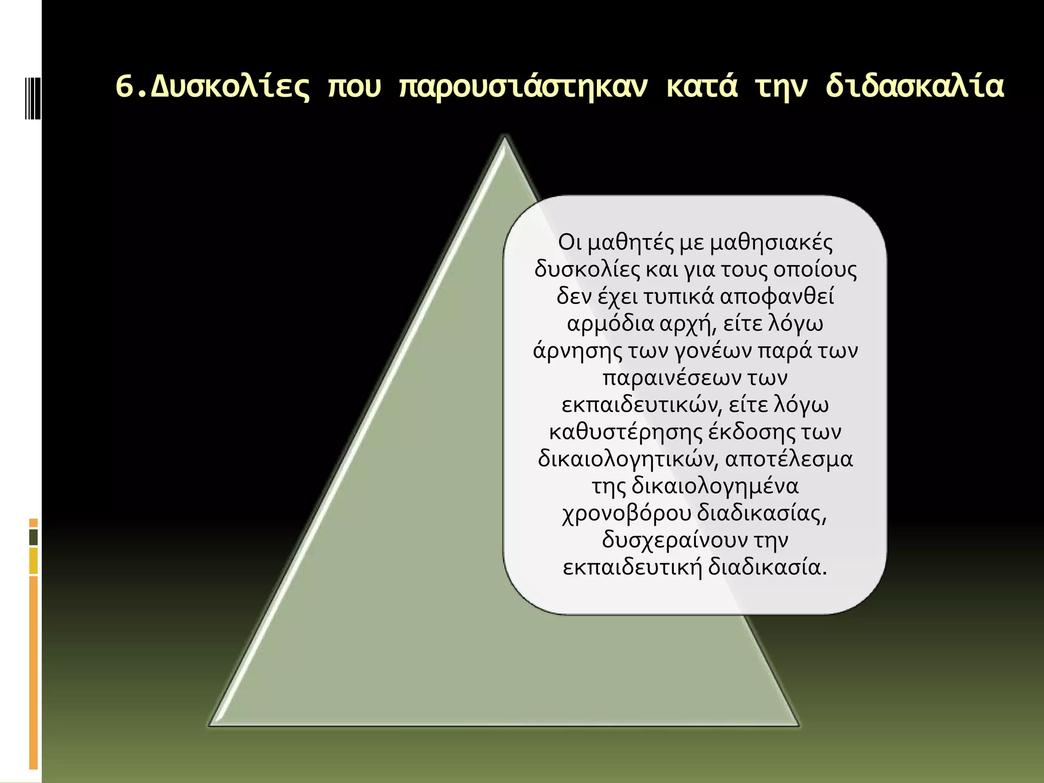 6.Δυσκολίες που παρουσιάστηκαν κατά την διδασκαλία
Οι μαθητές με μαθησιακές
δυσκολίες και για τους οποίους
δεν έχει τυπικά αποφανθεί
αρμόδια αρχή, είτε λόγω
άρνησης των γονέων παρά των
παραινέσεων των
εκπαιδευτικών, είτε λόγω
καθυστέρησης έκδοσης των
δικαιολογητικών, αποτέλεσμα
της δικαιολογημένα
χρονοβόρου διαδικασίας,
δυσχεραίνουν την
εκπαιδευτική διαδικασία.
 