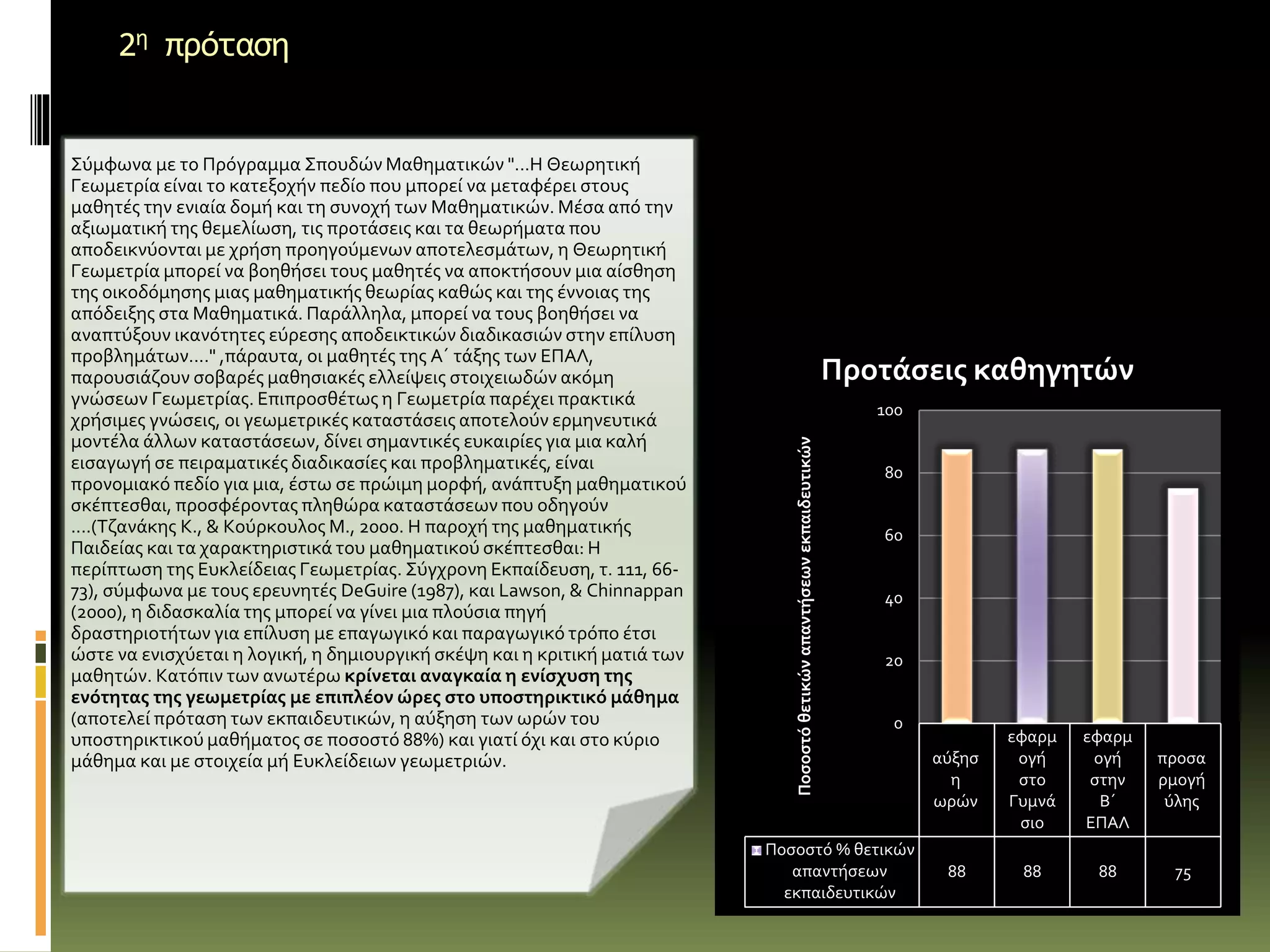 2η πρόταση
Σύμφωνα με το Πρόγραμμα Σπουδών Μαθηματικών "...Η Θεωρητική
Γεωμετρία είναι το κατεξοχήν πεδίο που μπορεί να μεταφέρει στους
μαθητές την ενιαία δομή και τη συνοχή των Μαθηματικών. Μέσα από την
αξιωματική της θεμελίωση, τις προτάσεις και τα θεωρήματα που
αποδεικνύονται με χρήση προηγούμενων αποτελεσμάτων, η Θεωρητική
Γεωμετρία μπορεί να βοηθήσει τους μαθητές να αποκτήσουν μια αίσθηση
της οικοδόμησης μιας μαθηματικής θεωρίας καθώς και της έννοιας της
απόδειξης στα Μαθηματικά. Παράλληλα, μπορεί να τους βοηθήσει να
αναπτύξουν ικανότητες εύρεσης αποδεικτικών διαδικασιών στην επίλυση
προβλημάτων...." ,πάραυτα, οι μαθητές της Α΄ τάξης των ΕΠΑΛ,
παρουσιάζουν σοβαρές μαθησιακές ελλείψεις στοιχειωδών ακόμη
γνώσεων Γεωμετρίας. Επιπροσθέτως η Γεωμετρία παρέχει πρακτικά
χρήσιμες γνώσεις, οι γεωμετρικές καταστάσεις αποτελούν ερμηνευτικά
μοντέλα άλλων καταστάσεων, δίνει σημαντικές ευκαιρίες για μια καλή
εισαγωγή σε πειραματικές διαδικασίες και προβληματικές, είναι
προνομιακό πεδίο για μια, έστω σε πρώιμη μορφή, ανάπτυξη μαθηματικού
σκέπτεσθαι, προσφέροντας πληθώρα καταστάσεων που οδηγούν
....(Τζανάκης Κ., & Κούρκουλος Μ., 2000. Η παροχή της μαθηματικής
Παιδείας και τα χαρακτηριστικά του μαθηματικού σκέπτεσθαι: Η
περίπτωση της Ευκλείδειας Γεωμετρίας. Σύγχρονη Εκπαίδευση, τ. 111, 66-
73), σύμφωνα με τους ερευνητές DeGuire (1987), και Lawson, & Chinnappan
(2000), η διδασκαλία της μπορεί να γίνει μια πλούσια πηγή
δραστηριοτήτων για επίλυση με επαγωγικό και παραγωγικό τρόπο έτσι
ώστε να ενισχύεται η λογική, η δημιουργική σκέψη και η κριτική ματιά των
μαθητών. Κατόπιν των ανωτέρω κρίνεται αναγκαία η ενίσχυση της
ενότητας της γεωμετρίας με επιπλέον ώρες στο υποστηρικτικό μάθημα
(αποτελεί πρόταση των εκπαιδευτικών, η αύξηση των ωρών του
υποστηρικτικού μαθήματος σε ποσοστό 88%) και γιατί όχι και στο κύριο
μάθημα και με στοιχεία μή Ευκλείδειων γεωμετριών. αύξησ
η
ωρών
εφαρμ
ογή
στο
Γυμνά
σιο
εφαρμ
ογή
στην
Β΄
ΕΠΑΛ
προσα
ρμογή
ύλης
Ποσοστό % θετικών
απαντήσεων
εκπαιδευτικών
88 88 88 75
0
20
40
60
80
100
Ποσοστόθετικώναπαντήσεωνεκπαιδευτικών
Προτάσεις καθηγητών
 