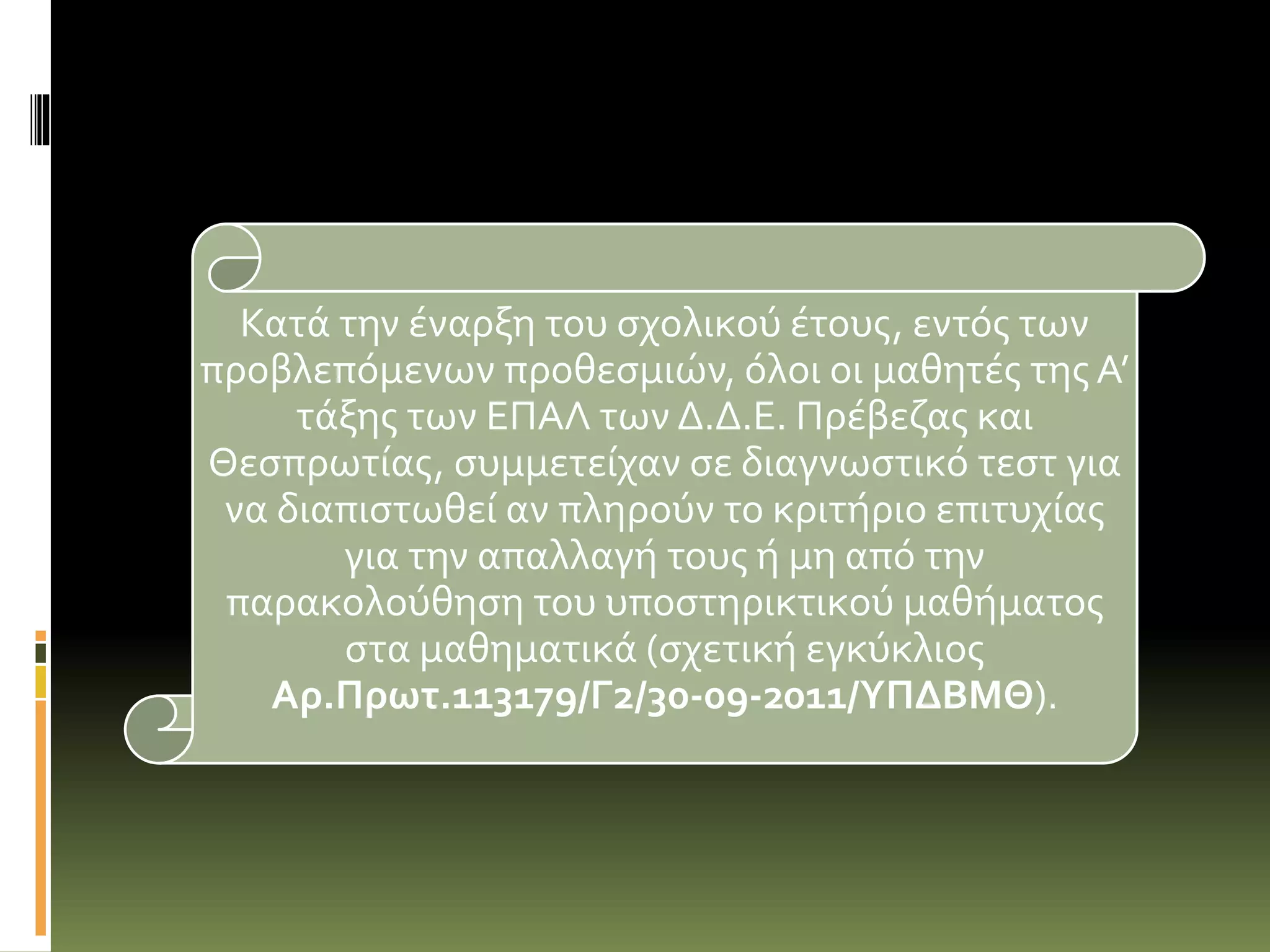 Κατά την έναρξη του σχολικού έτους, εντός των
προβλεπόμενων προθεσμιών, όλοι οι μαθητές της Α’
τάξης των ΕΠΑΛ των Δ.Δ.Ε. Πρέβεζας και
Θεσπρωτίας, συμμετείχαν σε διαγνωστικό τεστ για
να διαπιστωθεί αν πληρούν το κριτήριο επιτυχίας
για την απαλλαγή τους ή μη από την
παρακολούθηση του υποστηρικτικού μαθήματος
στα μαθηματικά (σχετική εγκύκλιος
Αρ.Πρωτ.113179/Γ2/30-09-2011/ΥΠΔΒΜΘ).
 