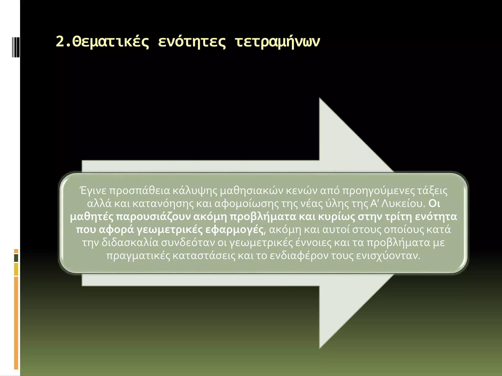 2.Θεματικές ενότητες τετραμήνων
Έγινε προσπάθεια κάλυψης μαθησιακών κενών από προηγούμενες τάξεις
αλλά και κατανόησης και αφομοίωσης της νέας ύλης τηςΑ’ Λυκείου. Οι
μαθητές παρουσιάζουν ακόμη προβλήματα και κυρίως στην τρίτη ενότητα
που αφορά γεωμετρικές εφαρμογές, ακόμη και αυτοί στους οποίους κατά
την διδασκαλία συνδεόταν οι γεωμετρικές έννοιες και τα προβλήματα με
πραγματικές καταστάσεις και το ενδιαφέρον τους ενισχύονταν.
 