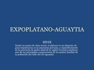 EXPOPLATANO-AGUAYTIA
2012
Desde un punto de vista social, el plátano es un alimento de
gran importancia en la amazonia peruana, y específicamente
en la provincia de padre abad de la región Ucayali constituye
uno de los principales componentes de la canasta familiar de
la población del valle del rio Aguaytía
 