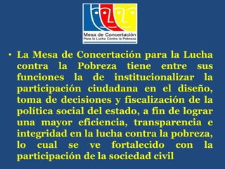 • La Mesa de Concertación para la Lucha
contra la Pobreza tiene entre sus
funciones la de institucionalizar la
participación ciudadana en el diseño,
toma de decisiones y fiscalización de la
política social del estado, a fin de lograr
una mayor eficiencia, transparencia e
integridad en la lucha contra la pobreza,
lo cual se ve fortalecido con la
participación de la sociedad civil
 