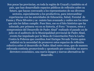 Son pocas las provincias, en toda la región de Ucayali y también en el
país, que han desarrollado espacios públicos de reflexión sobre su
futuro, que hayan convocado a los representantes de sus diversos
sectores, especialmente a los productivos, para intercambiar
experiencias con las autoridades de Educación, Salud, Forestal de
Fauna y Flora Silvestre y se cuánto han avanzado y cuáles son los retos
que aún les faltan cumplir. Pues bien, ese es el hito histórico que ha
colocado, por primera vez en su historia, el Foro: “Avances, retos y
compromisos del Desarrollo de Padre Abad” realizado el pasado 22 de
julio en el auditorio de la Municipalidad provincial de Padre Abad,
evento fue impulsado por la Mesa de Concertación Para la Lucha
Contra la Pobreza que coordina José Enrique Nevado Torres quien
enfatizó en la necesidad de promover estos espacios de reflexión
colectiva sobre el desarrollo de Padre Abad entre otras, que de manera
esforzada continúa promoviendo y apostando por consolidar un nuevo
derrotero económico, una nueva imagen y nuevas alternativas de
desarrollo.
 