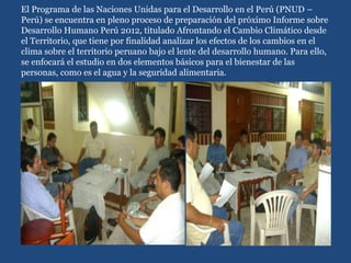 El Programa de las Naciones Unidas para el Desarrollo en el Perú (PNUD –
Perú) se encuentra en pleno proceso de preparación del próximo Informe sobre
Desarrollo Humano Perú 2012, titulado Afrontando el Cambio Climático desde
el Territorio, que tiene por finalidad analizar los efectos de los cambios en el
clima sobre el territorio peruano bajo el lente del desarrollo humano. Para ello,
se enfocará el estudio en dos elementos básicos para el bienestar de las
personas, como es el agua y la seguridad alimentaria.
 