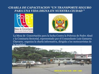 “CHARLA DE CAPACITACION “UN TRANSPORTE SEGURO
PARA UNA VIDA DIGNA EN NUESTRA CIUDAD ”
La Mesa de Concertación para la lucha Contra la Pobreza de Padre Abad
y la Comisaria Sectorial, representado por el Comandante Luis Gamarra
Chavarry, organiza la charla informativa, dirigida a los motocarristas de
la localidad.
 
