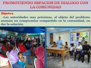 Objetivo.
-Las autoridades mas próximas, al objeto del problema
asuman un compromiso compartido en la comunidad, en
dar la solución.
 