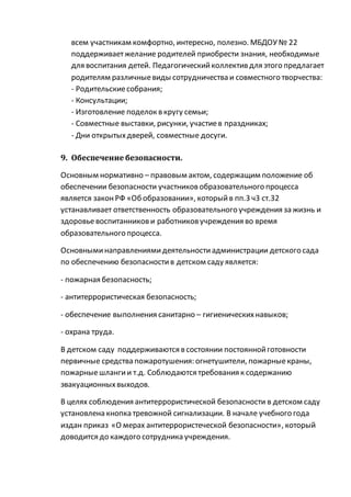 всем участникам комфортно, интересно, полезно. МБДОУ № 22
поддерживаетжелание родителей приобрести знания, необходимые
для воспитания детей. Педагогическийколлектив для этого предлагает
родителям различныевиды сотрудничества и совместного творчества:
- Родительскиесобрания;
- Консультации;
- Изготовление поделок в кругу семьи;
- Совместные выставки, рисунки, участиев праздниках;
- Дни открытыхдверей, совместные досуги.
9. Обеспечение безопасности.
Основным нормативно – правовым актом, содержащим положение об
обеспечении безопасности участниковобразовательного процесса
является законРФ «Обобразовании», которыйв пп.3 ч3 ст.32
устанавливает ответственность образовательного учреждения зажизнь и
здоровьевоспитанникови работниковучреждения во время
образовательного процесса.
Основныминаправлениямидеятельностиадминистрации детского сада
по обеспечению безопасностив детском саду является:
- пожарная безопасность;
- антитеррористическая безопасность;
- обеспечение выполнения санитарно – гигиеническихнавыков;
- охрана труда.
В детском саду поддерживаются в состоянии постояннойготовности
первичные средства пожаротушения: огнетушители, пожарныекраны,
пожарныешлангии т.д. Соблюдаются требования к содержанию
эвакуационныхвыходов.
В целях соблюдения антитеррористической безопасности в детском саду
установлена кнопка тревожной сигнализации. В начале учебного года
издан приказ «О мерах антитеррористеческой безопасности», который
доводится до каждого сотрудника учреждения.
 