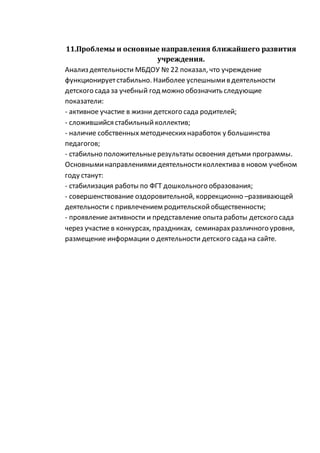 11.Проблемы и основные направления ближайшего развития
учреждения.
Анализ деятельности МБДОУ № 22 показал, что учреждение
функционируетстабильно. Наиболее успешнымив деятельности
детского сада за учебный год можно обозначить следующие
показатели:
- активное участие в жизни детского сада родителей;
- сложившийся стабильныйколлектив;
- наличие собственных методическихнаработок у большинства
педагогов;
- стабильно положительныерезультаты освоения детьми программы.
Основныминаправлениямидеятельностиколлектива в новом учебном
году станут:
- стабилизация работы по ФГТ дошкольного образования;
- совершенствование оздоровительной, коррекционно –развивающей
деятельности с привлечением родительскойобщественности;
- проявление активности и представление опыта работы детского сада
через участие в конкурсах, праздниках, семинарахразличного уровня,
размещение информации о деятельности детского сада на сайте.
 