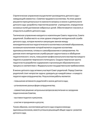 Стратегическое управлениеосуществляет руководитель детского сада –
заведующийсовместно с Советом трудового коллектива. На этом уровне
решаются принципиальныепо важности вопросы в жизни и деятельности
детского сада: разработка перспектив развития учреждения, определение
основныхпутей достижения избранных целей. Обеспечивается гласность и
открытость в работе детского сада.
Тактическое управлениенаходится в компетенции Совета педагогов, Совета
родителей. Особоеместо на этом уровне отводится методической службе
детского сада, которая является связующим звеном между
жизнедеятельностью педагогического коллектива исистемой образования,
основным назначением которойявляется создание коллектива
единомышленников, готовыхк самообразованию исаморазвитию. На
данном этапе методическая служба решает задачипоиска и обобщения
педагогического опыта, повышения профессионального мастерства каждого
педагога и развития творческого потенциала. Создана творческая группа
педагоговпо разработке содержания и организации образовательного
процесса в соответствии с Федеральнымигосударственнымитребованиями.
В жизни детского сада активно участвуетСовет родителей. Перед Советом
родителей стоит непростая задача: доводить до каждойсемьи и каждого
педагога идеисотрудничества. Результатом работы являются:
- повышениеактивности родителейв жизни детского сада;
- установление разныхформ сотрудничества;
- совместное решение актуальныхвопросоввоспитания на заседании
педагогическихСоветов;
- выставкиподелок и рисунков;
- участие в праздникахи досугах;
Таким образом, коллективом детского сада создана команда
единомышленников, вместеуспешно решающей общие задачи развития
детского сада.
 