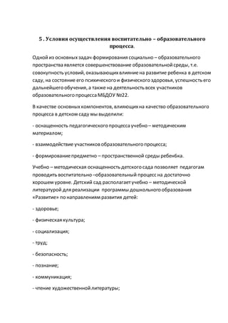 5 . Условия осуществления воспитательно – образовательного
процесса.
Однойиз основных задач формирования социально – образовательного
пространства является совершенствование образовательнойсреды, т.е.
совокупность условий, оказывающихвлияниена развитие ребенка в детском
саду, на состояние его психического и физического здоровья, успешность его
дальнейшего обучения, а также на деятельность всех участников
образовательного процесса МБДОУ №22.
В качестве основныхкомпонентов, влияющихна качество образовательного
процесса в детском саду мы выделили:
- оснащенность педагогического процесса учебно – методическим
материалом;
- взаимодействие участниковобразовательного процесса;
- формированиепредметно – пространственной среды ребен6ка.
Учебно – методическая оснащенность детского сада позволяет педагогам
проводить воспитательно –образовательный процесс на достаточно
хорошем уровне. Детский сад располагаетучебно – методической
литературой для реализации программы дошкольного образования
«Развитие» по направлениям развития детей:
- здоровье;
- физическая культура;
- социализация;
- труд;
- безопасность;
- познание;
- коммуникация;
- чтение художественнойлитературы;
 
