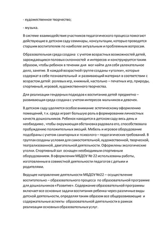 - художественное творчество;
- музыка.
В системе взаимодействия участниковпедагогического процесса помогают
действующиев детском саду семинары, консультации, которыепроводятся
старшим воспитателем по наиболее актуальным ипроблемным вопросам.
Образовательная среда создана с учетом возрастныхвозможностей детей,
зарождающихся половыхсклонностей и интересов и конструируется таким
образом, чтобы ребенок в течении дня мог найти для себя увлекательное
дело, занятие. В каждойвозрастнойгруппесозданы «уголки», которые
содержат в себе познавательный и развивающийматериал в соответствии с
возрастом детей: ролевыхигр, книжный, настольно – печатных игр, природы,
спортивный, игровой, художественного творчества.
Для реализации гендерныхподходовк воспитанию детей предметно –
развивающая среда создана с учетом интересов мальчикови девочек.
В детском саду уделяется особоевнимание эстетическому оформлению
помещений, т.к. среда играет большую роль в формированииличностных
качеств дошкольников. Ребенок находится в детском саду весь день и
необходимо , чтобы окружающая обстановка радовала его, способствовала
пробуждению положительныхэмоций. Мебель и игровоеоборудование
подобраны с учетом санитарныхи психолого – педогагическихтребований. В
группахсозданы условия для самостоятельной, художественной, творческой,
театрализованной, двигательнойдеятельности. Оформлены экологические
уголки. Спортивныйзал оснащен необходимым спортивным
оборудованием. ВоформленииМБДОУ № 22 использованы работы,
изготовленныев совместной деятельности педагоговс детьми и
родителями.
Ведущее направление деятельности МБДОУ №22 – осуществление
воспитательно – образовательного процесса по образовательнойпрограмме
для дошкольников«Развитие». Содержаниеобразовательнойпрограммы
включаетвсе основные задачивоспитания ребенка через различныевиды
детской деятельности, определяя таким образом все общеразвивающие и
содержательныеаспекты образовательной деятельностив рамках
реализации основныхобразовательныхуслуг.
 