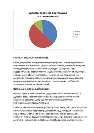 Состояние здоровья воспитанников.
Базой для реализации образовательнойпрограммы является укрепление
физического и психического здоровья воспитанников, формированиеу них
основ двигательнойи гигиеническойкультуры. Для организации
оздоровительнойработы имеются медицинскийблок ( кабинет медсестры,
процедурныйкабинет, изолятор), музыкальныйзал, спортивныйзал,
спортивная площадка. На постоянном контролеадминистрациидетского
сада находится соблюдениесанитарно – гигиеническихтребований к
условиям и режиму воспитания детей.
Организацияпитания в детском саду.
Организациипитания в детском саду уделяется большоевнимание, т. К.
здоровьедетей невозможно обеспечить без рационального питания.
Снабжение детского сада продуктамипитания осуществляется
поставщиками, выигравшимитендер.
Контроль за качеством питания, разнообразием блюд , закладкойпродуктов
питания, кулинарнойобработкой, выходом блюд, вкусовымикачествами
пищи, правильностью хранения и соблюдением сроков реализации
продуктовпитания осуществляет старшая медсестра детского сада. Согласно
санитарно – гигиеническим требованиям соблюдениережима питания в
Уровень освоения программы
воспитанниками
высокий
средний
низкий
 
