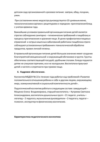 детском саду организованно4-хразовоепитание: завтрак, обед, полдник,
ужин.
При составлении меню медсестра руководствуется 10-дневным меню,
технологическимикартами с рецептурами и порядком приготовления блюд
с учетом времени года.
Важнейшим условием правильнойорганизациипитания детей является
строгое соблюдениесанитарно – гигиенических требований к пищеблоку и
процессу приготовления и хранения пищи. В целях профилактикипищевых
отравлений и острыхкишечныхзаболеваний работники пищеблока строго
соблюдаютустановленныетребования к технологическойобработке
продуктов, правил личнойгигиены.
В правильнойорганизации питания детей большоезначение имеет создание
благоприятнойэмоциональной и окружающейобстановке в группе. Группы
обеспечены соответствующей посудой, удобнымистолами. Блюда подаются
детям не слишком горячими, но и не холодными. Воспитателиприучают
детей к чистоте и опрятности при приеме пищи.
6. Кадровое обеспечение.
Коллектив МБДОУ № 22 в течение года работал над проблемой«Развитие
положительного отношения ребенка к себе и другим людям, окружающему
миру, коммуникативнойи социальнойкомпетентности детей» .
Педагогическийколлектив работал в следующем составе: заведующий–
Маценко Елена Владимировна, старший воспитатель – Купреева Светлана
Александровна, воспитателидошкольныхгрупп –21 педагог, учитель –
логопед – 2 педагога, музыкальныеруководители –2 педагога, педагог –
психолог, инструктор по физическому воспитанию.
Характеристика педагогическогоколлектива
 