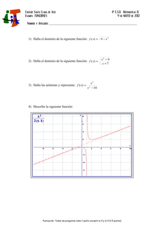 Colegio Santa Clara de Asís 4º E.S.O. Matemáticas B
Examen FUNCIONES 9 de MAYO de 2012
Nombre y Apellidos _____________________________________________________
1) Halla el dominio de la siguiente función: 2
9)( xxf −=
2) Halla el dominio de la siguiente función:
7
4
)(
2
+
−
=
x
x
xf
3) Halla las asíntotas y representa:
16
)( 2
3
−
=
x
x
xf
4) Describe la siguiente función:
Puntuación: Todas las preguntas valen 1 punto excepto la 4 y la 9 (1.5 puntos)
 