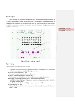 Historia del juego
Space Invaders fue diseñado y programado por Toshiro Nisikado para Taito, Japón en
1978. En 1980, el juego se diseñó para la Atari 2600, y se convirtió en el juego más popular en
esta plataforma y en uno de los más famosos de todos los tiempos. Además de estar en todos
los salones recreativos, también se implantó para la Nintendo, consiguiendo enormes
beneficios económicos.
Comentario [1]: <!--[endif]-->
Comentario [2]: <!--[if !vml]-->

Figura 1. Imagen del juego original
Reglas del juego
El juego sigue las siguientes reglas (ver Figura 1):
Varias filas de naves alienígenas o UFOs avanzan hacia la base defensora, con movimientos
oscilatorios de izquierda a derecha, bajando poco a poco.
Una nave guardián defiende la base.
Las naves invasoras lanzan misiles esporádicamente.
La nave guardián lanza disparos de uno en uno.
Las fortalezas son destruidas por los disparos de los invasores (y por los propios).
Conforme el número de invasores decrece, se mueven más rápidamente,
Cada UFO (Unidentified Flying Object) tiene cuatro tipos de puntuaciones (50, 100, 150 o
300 puntos), según su forma.
Cuando el marcador alcanza los 1500 puntos, aparece un bonus de láser.
El jugador tiene tres vidas.
El juego finaliza cuando todos los invasores han sido alcanzados o cuando los invasores
llegan a la base.

 