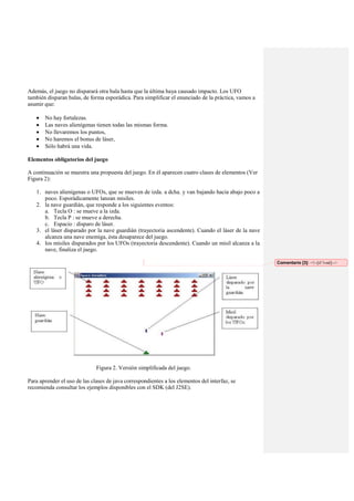Además, el juego no disparará otra bala hasta que la última haya causado impacto. Los UFO
también disparan balas, de forma esporádica. Para simplificar el enunciado de la práctica, vamos a
asumir que:
No hay fortalezas.
Las naves alienígenas tienen todas las mismas forma.
No llevaremos los puntos,
No haremos el bonus de láser,
Sólo habrá una vida.
Elementos obligatorios del juego
A continuación se muestra una propuesta del juego. En él aparecen cuatro clases de elementos (Ver
Figura 2):
1. naves alienígenas o UFOs, que se mueven de izda. a dcha. y van bajando hacia abajo poco a
poco. Esporádicamente lanzan misiles.
2. la nave guardián, que responde a los siguientes eventos:
a. Tecla O : se mueve a la izda.
b. Tecla P : se mueve a derecha.
c. Espacio : disparo de láser.
3. el láser disparado por la nave guardián (trayectoria ascendente). Cuando el láser de la nave
alcanza una nave enemiga, ésta desaparece del juego.
4. los misiles disparados por los UFOs (trayectoria descendente). Cuando un misil alcanza a la
nave, finaliza el juego.
Comentario [3]: <!--[if !vml]-->

Figura 2. Versión simplificada del juego.
Para aprender el uso de las clases de java correspondientes a los elementos del interfaz, se
recomienda consultar los ejemplos disponibles con el SDK (del J2SE).

 