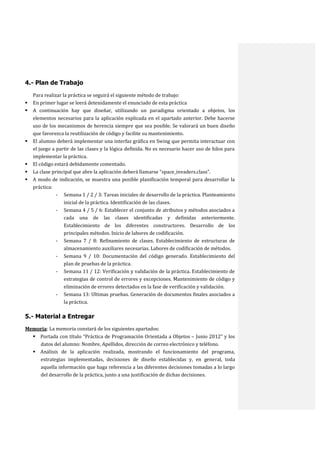 4.- Plan de Trabajo









Para realizar la práctica se seguirá el siguiente método de trabajo:
En primer lugar se leerá detenidamente el enunciado de esta práctica
A continuación hay que diseñar, utilizando un paradigma orientado a objetos, los
elementos necesarios para la aplicación explicada en el apartado anterior. Debe hacerse
uso de los mecanismos de herencia siempre que sea posible. Se valorará un buen diseño
que favorezca la reutilización de código y facilite su mantenimiento.
El alumno deberá implementar una interfaz gráfica en Swing que permita interactuar con
el juego a partir de las clases y la lógica definida. No es necesario hacer uso de hilos para
implementar la práctica.
El código estará debidamente comentado.
La clase principal que abre la aplicación deberá llamarse “space_invaders.class”.
A modo de indicación, se muestra una posible planificación temporal para desarrollar la
práctica:
- Semana 1 / 2 / 3: Tareas iniciales de desarrollo de la práctica. Planteamiento
inicial de la práctica. Identificación de las clases.
- Semana 4 / 5 / 6: Establecer el conjunto de atributos y métodos asociados a
cada una de las clases identificadas y definidas anteriormente.
Establecimiento de los diferentes constructores. Desarrollo de los
principales métodos. Inicio de labores de codificación.
- Semana 7 / 8: Refinamiento de clases. Establecimiento de estructuras de
almacenamiento auxiliares necesarias. Labores de codificación de métodos.
- Semana 9 / 10: Documentación del código generado. Establecimiento del
plan de pruebas de la práctica.
- Semana 11 / 12: Verificación y validación de la práctica. Establecimiento de
estrategias de control de errores y excepciones. Mantenimiento de código y
eliminación de errores detectados en la fase de verificación y validación.
- Semana 13: Ultimas pruebas. Generación de documentos finales asociados a
la práctica.

5.- Material a Entregar
Memoria: La memoria constará de los siguientes apartados:
 Portada con título “Práctica de Programación Orientada a Objetos – Junio 2012” y los
datos del alumno: Nombre, Apellidos, dirección de correo electrónico y teléfono.
 Análisis de la aplicación realizada, mostrando el funcionamiento del programa,
estrategias implementadas, decisiones de diseño establecidas y, en general, toda
aquella información que haga referencia a las diferentes decisiones tomadas a lo largo
del desarrollo de la práctica, junto a una justificación de dichas decisiones.

 