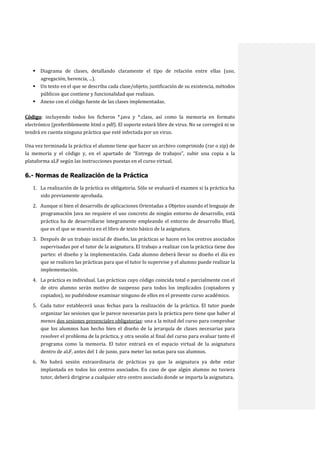  Diagrama de clases, detallando claramente el tipo de relación entre ellas (uso,
agregación, herencia, ...).
 Un texto en el que se describa cada clase/objeto, justificación de su existencia, métodos
públicos que contiene y funcionalidad que realizan.
 Anexo con el código fuente de las clases implementadas.
Código: incluyendo todos los ficheros *.java y *.class, así como la memoria en formato
electrónico (preferiblemente html o pdf). El soporte estará libre de virus. No se corregirá ni se
tendrá en cuenta ninguna práctica que esté infectada por un virus.
Una vez terminada la práctica el alumno tiene que hacer un archivo comprimido (rar o zip) de
la memoria y el código y, en el apartado de “Entrega de trabajos”, subir una copia a la
plataforma aLF según las instrucciones puestas en el curso virtual.

6.- Normas de Realización de la Práctica
1. La realización de la práctica es obligatoria. Sólo se evaluará el examen si la práctica ha
sido previamente aprobada.
2. Aunque si bien el desarrollo de aplicaciones Orientadas a Objetos usando el lenguaje de
programación Java no requiere el uso concreto de ningún entorno de desarrollo, está
práctica ha de desarrollarse íntegramente empleando el entorno de desarrollo BlueJ,
que es el que se muestra en el libro de texto básico de la asignatura.
3. Después de un trabajo inicial de diseño, las prácticas se hacen en los centros asociados
supervisadas por el tutor de la asignatura. El trabajo a realizar con la práctica tiene dos
partes: el diseño y la implementación. Cada alumno deberá llevar su diseño el día en
que se realicen las prácticas para que el tutor lo supervise y el alumno puede realizar la
implementación.
4. La práctica es individual. Las prácticas cuyo código coincida total o parcialmente con el
de otro alumno serán motivo de suspenso para todos los implicados (copiadores y
copiados), no pudiéndose examinar ninguno de ellos en el presente curso académico.
5. Cada tutor establecerá unas fechas para la realización de la práctica. El tutor puede
organizar las sesiones que le parece necesarias para la práctica pero tiene que haber al
menos dos sesiones presenciales obligatorias: una a la mitad del curso para comprobar
que los alumnos han hecho bien el diseño de la jerarquía de clases necesarias para
resolver el problema de la práctica, y otra sesión al final del curso para evaluar tanto el
programa como la memoria. El tutor entrará en el espacio virtual de la asignatura
dentro de aLF, antes del 1 de junio, para meter las notas para sus alumnos.
6. No habrá sesión extraordinaria de prácticas ya que la asignatura ya debe estar
implantada en todos los centros asociados. En caso de que algún alumno no tuviera
tutor, deberá dirigirse a cualquier otro centro asociado donde se imparta la asignatura.

 