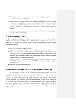 7. El equipo docente tendrá en cuenta prácticas con notas altas para aquellos alumnos
cuyo examen esté cercano al aprobado.
8. El alumno debería dirigirse a su tutor para cualquier duda que tenga sobre su práctica
y solamente al equipo docente (por correo electrónico) en el caso de que su tutor no
pueda resolver su problema. En este caso pedimos al alumno que, además de sus datos
personales, nos envíe el nombre del centro asociado en el que está matriculado y el de
su tutor.
9. Evidentemente se puede usar los foros para realizar consultas a los compañeros pero

nunca para intercambiar código.

7.- Normas para los Tutores
Como se puede apreciar, el papel del tutor es fundamental en todos los aspectos de la
práctica tanto el planteamiento del problema, el diseño Orientado a Objetos del programa, su
desarrollo y su depuración. Tratándose de una asignatura obligatoria, cada alumno debería
tener acceso a un tutor.
Los tutores deben seguir los siguientes pasos:
 Ayudar a los alumnos al principio del curso con el planteamiento de la práctica.
 Indicar a los alumnos que habrá al menos dos sesiones obligatorias de seguimiento de
la práctica: una a la mitad del curso para comprobar el diseño de la jerarquía de clases
necesarias para resolver el problema de la práctica, y otra sesión al final del curso para
evaluar tanto el programa como la memoria.
 Una vez terminada y entregada la práctica, el tutor tiene que entrar en el espacio
virtual de la asignatura dentro de aLF, antes del 1 de junio, para meter las notas para
sus estudiantes.
 Comunicar la calificación a sus alumnos.

8.- Centros Asociados vs. Prácticas en Asignaturas Obligatorias
Las prácticas son esenciales en las titulaciones de Informática porque, entre otras
cosas, permiten a los alumnos adquirir conocimientos importantes sobre los aspectos más
aplicados de ciertas asignaturas, lo cual resulta de gran relevancia e interés a la hora de
acceder a un puesto laboral relacionado con la Informática. Para orientar y ayudar a los
alumnos, así como para comprobar que realmente un alumno ha realizado su práctica de
forma satisfactoria, ésta se debe realizar en un Centro Asociado bajo la supervisión de un
tutor, quien decide, en última instancia, la forma en la cual se organiza el desarrollo de la
misma en su Centro Asociado (existencia o no de sesiones presenciales obligatorias, forma de
entrega, etc.)

 