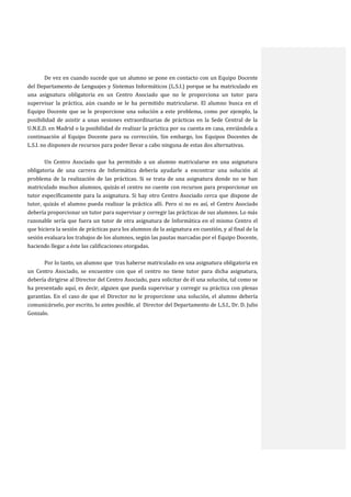 De vez en cuando sucede que un alumno se pone en contacto con un Equipo Docente
del Departamento de Lenguajes y Sistemas Informáticos (L.S.I.) porque se ha matriculado en
una asignatura obligatoria en un Centro Asociado que no le proporciona un tutor para
supervisar la práctica, aún cuando se le ha permitido matricularse. El alumno busca en el
Equipo Docente que se le proporcione una solución a este problema, como por ejemplo, la
posibilidad de asistir a unas sesiones extraordinarias de prácticas en la Sede Central de la
U.N.E.D. en Madrid o la posibilidad de realizar la práctica por su cuenta en casa, enviándola a
continuación al Equipo Docente para su corrección. Sin embargo, los Equipos Docentes de
L.S.I. no disponen de recursos para poder llevar a cabo ninguna de estas dos alternativas.
Un Centro Asociado que ha permitido a un alumno matricularse en una asignatura
obligatoria de una carrera de Informática debería ayudarle a encontrar una solución al
problema de la realización de las prácticas. Si se trata de una asignatura donde no se han
matriculado muchos alumnos, quizás el centro no cuente con recursos para proporcionar un
tutor específicamente para la asignatura. Si hay otro Centro Asociado cerca que dispone de
tutor, quizás el alumno pueda realizar la práctica allí. Pero si no es así, el Centro Asociado
debería proporcionar un tutor para supervisar y corregir las prácticas de sus alumnos. Lo más
razonable sería que fuera un tutor de otra asignatura de Informática en el mismo Centro el
que hiciera la sesión de prácticas para los alumnos de la asignatura en cuestión, y al final de la
sesión evaluara los trabajos de los alumnos, según las pautas marcadas por el Equipo Docente,
haciendo llegar a éste las calificaciones otorgadas.
Por lo tanto, un alumno que tras haberse matriculado en una asignatura obligatoria en
un Centro Asociado, se encuentre con que el centro no tiene tutor para dicha asignatura,
debería dirigirse al Director del Centro Asociado, para solicitar de él una solución, tal como se
ha presentado aquí, es decir, alguien que pueda supervisar y corregir su práctica con plenas
garantías. En el caso de que el Director no le proporcione una solución, el alumno debería
comunicárselo, por escrito, lo antes posible, al Director del Departamento de L.S.I., Dr. D. Julio
Gonzalo.

 