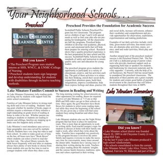 Page 10


Your Neighborhood Schools . . .
                   Preschool                                   Preschool Provides the Foundation for Academic Success
                                                              Scottsbluff Public Schools Preschool Pro-           and social skills, increase self-esteem, enhance
                                                              gram has two classrooms. The program                their vocabulary and comprehension and pro-
                                                              serves children of age 3 and 4 with special         vide opportunities for observation, exploration,
                                                              needs as well as four year olds who are pre-        experimentation and making predictions.
                                                              paring for kindergarten. All the classrooms
                                                              are half day programs. Preschool helps              Examples of our daily activities include; circle
                                                              children to develop vital academic, physical,       time, gross-motor activities, ﬁne-motor activi-
                                                              social, and emotional skills that will help         ties, art, dramatic-play activities, music, sci-
                                                              them prepare for entering school. Research          ence, sand and water activities, block play and
                                                              shows that a quality preschool experience is        story time.
                                                              the best preparation for later school and life
                                                              success. Scottsbluff Public Schools has high        Another integral part of the preschool students’
                                                              standards of safety and instruction to ensure
                                                              s                                                   success is the Preschool Parent Club. The Par-
                 Did you know?                                quality early care and education for young
                                                              q                                                   ent Club is a dedicated group of parent volun-
                                                              leaders.
                                                              l                                                   teers who provide classroom support such as
 • The Preschool Program uses student                                                                             organizing ﬁeld trips or speakers for students
 interns at SHS, WNCC, & UNMC-College                         O
                                                              Our preschool program gives students the            and fundraising for classroom materials and fa-
 of Nursing.                                                  o
                                                              opportunity to participate in a variety of          cility upgrades. Currently, with the help of lo-
                                                              e
                                                              educational, creative, and fun activities each      cal businesses, the Parent Club has raised funds
 • Preschool students learn sign language                     d
                                                              day. The goal of these activities is to stimu-      to soundproof the preschool classrooms. The
 and develop understanding for students                       l
                                                              late their thinking, enrich their social skills,    dedication of these parents sets a great example
 with disabilities through inclusive teaching                 e
                                                              expand their attention spans, build their           for students and creates good habits of parental
                                                              im
                                                              imaginations, improve coordination, help            involvement in the classroom that will follow
 methods.                                                     th
                                                              them express feelings and ideas, practice life      students throughout their time at SBPS.

Lake Minatare Families Commit to Succe in Reading and Writing
                                 Success
At Lake Minatare Elementary lofty reading goals     The long morning waiting for school presents an-
                                                                                                                 Lake Minatare Elementary
are being met by students with support from the     other opportunity for reading. Buses are required
entire school community.                            to arrive at Lake Minatare at 7:15 am so that
                                                    BMS and SHS riders can get to their schools on
Families at Lake Minatare believe in strong read-   time. Once again, the gym bleachers have Book
ing skills and a love of reading. Students’ read-   Boxes for students to select some reading mate-
ing goals whether by number of books, pages or      rial while they await the beginning of the school
minutes require a minimum of thirty minutes a       day. On any given day a visitor will ﬁnd some
night (depending on grade level) of reading at      students busy eating breakfast and others busy
home in order to be met. Whether parents are        reading.
reading to students or students are reading to
parents and siblings, families are stepping up to   Lake Minatare students also use the Night Writer
make sure this happens daily at home.               program that has been in place for numerous
                                                    years. This is more than an opportunity to work
Lake Minatare’s rural attendance area serves a      on writing skills. Each teacher assigns a topic for
large geographic area once served by multiple       students to discuss at home with their family one                      Did you know?
schools. Students have very long bus rides to and   night a week, after which they write about the        • Lake Minatare school district was founded
from school. In order to make good use of time      topic. Families have responded very positively        March 10, 1889 in old Cheyenne County (it was
on the bus, all buses now have “Book Boxes”         to this program because it involves the entire
                                                    family and requires everyone to make the neces-       called Hill Top).
where students can select a book to read dur-
ing their ride. The school library restocks the     sary time for conversation, many times around         • In the last 9 years Lake Minatare produced 6
book boxes frequently with new titles so students   the dinner table. Students have varying ways of       high school valedictorians.
always have plenty of new books to choose from.     sharing their writing during the week. Teachers        • Six schools consolidated to form the current
Some students also use the bus time to read to      also enjoy reading about the students’ insights       Lake Minatare School: Lake Alice, Victory Hill,
younger students with whom they share a seat.       and the various family histories, traditions, opin-
                                                    ions and values expressed in their writing.
                                                                                                          Highland, Fairview 50, Hillcrest and part of Hope.
 
