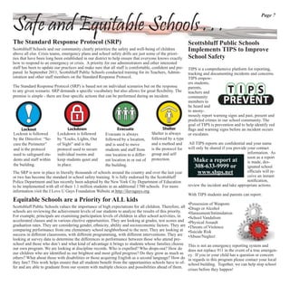 Page 7

Safe and Equitable Schools . . .
The Standard Response Protocol (SRP)                                                                     Scottsbluff Public Schools
Scottsbluff Schools and our community clearly prioritize the safety and well-being of children           Implements TIPS to Improve
above all else. Crisis teams, emergency plans and school safety drills are just some of the priori-
ties that have been long been established in our district to help ensure that everyone knows exactly     School Safety
how to respond to an emergency or crisis. A priority for our administrators and other interested
staff has been to update our practices and make sure that all staff is comfortable, conﬁdent and pre-    TIPS is a comprehensive platform for reporting,
pared. In September 2011, Scottsbluff Public Schools conducted training for its Teachers, Admin-         tracking and documenting incidents and concerns.
istration and other staff members on the Standard Response Protocol.                                     TIPS empow-
                                                                                                         ers students,
The Standard Response Protocol (SRP) is based not on individual scenarios but on the response            parents,
to any given scenario. SRP demands a speciﬁc vocabulary but also allows for great ﬂexibility. The        teachers and
premise is simple - there are four speciﬁc actions that can be performed during an incident.             community
                                                                                                         members to
                                                                                                         be heard and
                                                                                                         to anony-
                                                                                                         mously report warning signs and past, present and
                                                                                                         predicted crimes in our school community. The
                                                                                                         goal of TIPS is prevention and to help identify red
     Lockout                    Lockdown                     Evacuate                    Shelter         ﬂags and warning signs before an incident occurs
Lockout is followed       Lockdown is followed        Evacuate is always          Shelter is always      or escalates.
by the Directive: “Se-    by “Locks, Lights, Out      followed by a location,     followed by a type
cure the Perimeter”       of Sight” and is the        and is used to move         and a method and        All TIPS reports are conﬁdential and your name
and is the protocol       protocol used to secure     students and staff from     is the protocol for    will only be shared if you provide your contact
used to safeguard stu-    individual rooms and        one location to a differ-   group and self                                            information. As
                                                                                  protection.                                               soon as a report
dents and staff within    keep students quiet and     ent location in or out of                             Make a report at                is made, des-
the building.             in place.                   the building.                                          308-633-9999 or                ignated school
The SRP is now in place in literally thousands of schools around the country and over the last year            www.sbps.net                 ofﬁcials will re-
or two has become the standard in school safety training. It is fully endorsed by the Scottsbluff                                           ceive an instant
Police Department and has recently been adopted by the New York City Department of Education                                                notiﬁcation,
to be implemented with all of their 1.1 million students in an additional 1700 schools. For more         review the incident and take appropriate actions.
information visit the I Love U Guys Foundation Website at http://iluvuguys.org.
                                                                                                         With TIPS students and parents can report:
Equitable Schools are a Priority for ALL kids
                                                                                                         •Possession of Weapons
Scottsbluff Public Schools values the importance of high expectations for all children. Therefore, all   •Drugs or Alcohol
schools are reviewing the achievement levels of our students to analyze the results of this priority.    •Harassment/Intimidation
For example, principals are examining participation levels of children in after school activities, in    •School Vandalism
accelerated classes and in various elective opportunities. They are looking at grades, test scores and   •Physical Assault
graduation rates. They are considering gender, ethnicity, ability and socioeconomic factors. They are    •Threats of Violence
comparing performance from one elementary school neighborhood to the next. They are looking at           •Suicide Risk
success in different classrooms, with different programming, with different interventions. They are      •Abuse/Neglect
looking at survey data to determine the differences in performance between those who attend pre-
school and those who don’t and what kind of advantage it brings to students whose families choose        This is not an emergency reporting system and
our own program. We are looking at discipline records. Who is expelled? Who drops-out? How do            does not replace 911 in the event of a true emergen-
our children who are identiﬁed as our brightest and most gifted progress? Do they grow as much as        cy. If you or your child has a question or concern
others? What about those with disabilities or those acquiring English as a second language? How do       in regards to this program please contact your local
they fare? This work helps ensure that all students beneﬁt from the opportunities schools have to of-    school building. Together, we can help stop school
fer and are able to graduate from our system with multiple choices and possibilities ahead of them.
                                                                                                         crises before they happen!
 