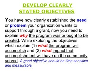 DEVELOP CLEARLY STATED OBJECTIVES   Y ou have now clearly established the  need  or  problem  your organization wants to support through a grant, now you need to explain  why   the program was or ought to be created . While exploring the objectives, which explain (1)  what   the program will accomplish  and (2)  what   impact that accomplishment will have on the community served .  A good objective should be time sensitive and measurable.  