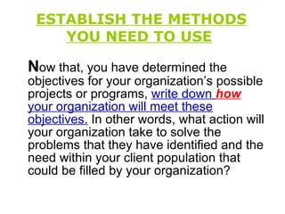 ESTABLISH THE METHODS YOU NEED TO USE   N ow that, you have determined the objectives for your organization’s possible projects or programs,  write down   how   your organization will meet these   objectives.  In other words, what action will your organization take to solve the problems that they have identified and the need within your client population that could be filled by your organization? 