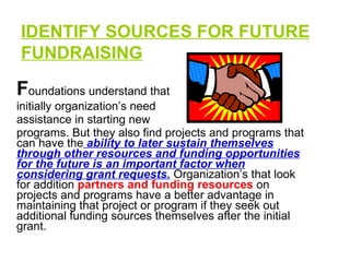 IDENTIFY SOURCES FOR FUTURE FUNDRAISING   F oundations understand that initially organization’s need assistance in starting new programs. But they also find projects and programs that can have the  ability to later sustain themselves through other resources and funding opportunities for the future is an important factor when considering grant requests.  Organization’s that look for addition  partners and funding resources  on projects and programs have a better advantage in maintaining that project or program if they seek out additional funding sources themselves after the initial grant.  