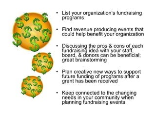 List your organization’s fundraising programs Find revenue producing events that could help benefit your organization Discussing the pros & cons of each fundraising idea with your staff, board, & donors can be beneficial; great brainstorming Plan creative new ways to support future funding of programs after a grant has been received Keep connected to the changing needs in your community when planning fundraising events 