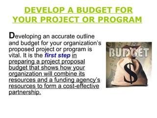DEVELOP A BUDGET FOR YOUR PROJECT OR PROGRAM   D eveloping an accurate outline and budget for your organization’s proposed project or program is vital. It is the  first step   in preparing a project proposal budget that shows how your organization will combine its resources and a funding agency’s resources to form a cost-effective partnership. 