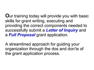 O ur training today will provide you with basic skills for grant writing, executing and providing the correct components needed to successfully submit a  Letter of Inquiry   and a  Full Proposal   grant application. A streamlined approach for guiding your organization through the dos and don’ts of the grant application process. Branding Manager – The Gap  