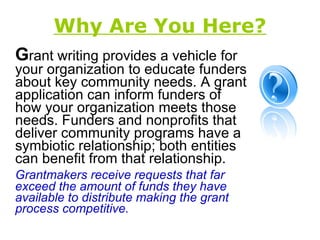 Why Are You Here? G rant writing provides a vehicle for your organization to educate funders about key community needs. A grant application can inform funders of how your organization meets those needs. Funders and nonprofits that deliver community programs have a symbiotic relationship; both entities can benefit from that relationship. Grantmakers receive requests that far exceed the amount of funds they have available to distribute making the grant process competitive. 