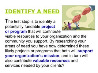 IDENTIFY A NEED   T he first step is to identify a potentially fundable  project or program  that will contribute viable resources to your organization and the community you support. By researching your areas of need you have now determined these likely projects or programs that both will  support your organization’s mission , and in turn will also contribute   valuable   resources  and services needed by your clients?  