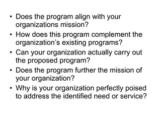 Does the program align with your organizations mission? How does this program complement the organization’s existing programs? Can your organization actually carry out the proposed program? Does the program further the mission of your organization? Why is your organization perfectly poised to address the identified need or service? 