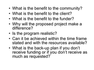 What is the benefit to the community? What is the benefit to the client? What is the benefit to the funder?  Why will the proposed project make a difference? Is the program realistic? Can it be achieved within the time frame stated and with the resources available? What is the back-up plan if you don’t receive funding or if you don’t receive as much as requested? 